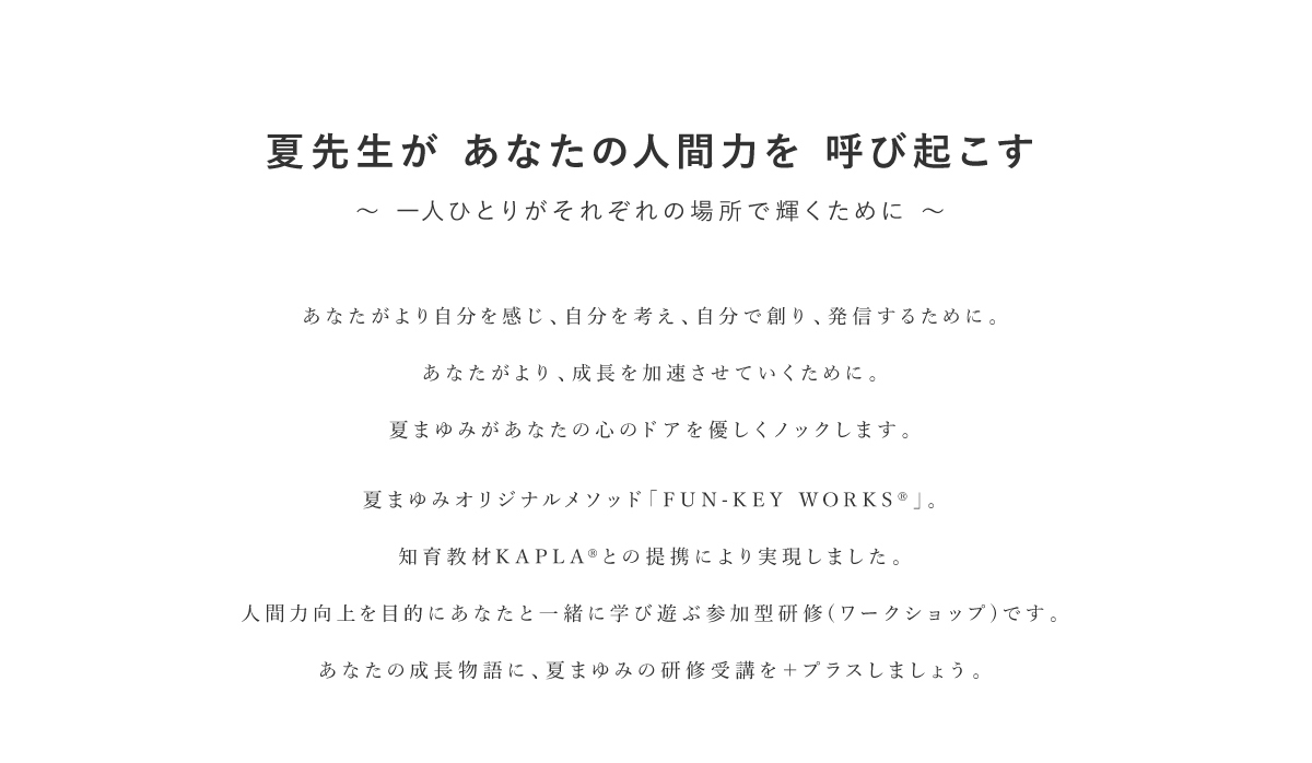 夏先生があなたの人間力を呼び起こす〜一人ひとりがそれぞれの場所で輝くために〜｜あなたがより自分を感じ、自分を考え、自分で創り、発信するために。あなたがより、成長を加速させていくために。夏まゆみがあなたの心のドアを優しくノックします。夏まゆみオリジナルメソッド「FUN-KEY WORKS」。知育教材KAPLA との提携により実現しました 。人間力向上を目的にあなたと一緒に学び遊ぶ参加型研修(ワークショップ)です。KAPLA JAPAN OFFICIAL SITENATSU X KAPLAR Fun-Key Worksあなたの成長物語に、夏まゆみの研修受講を+プラスしましょう。