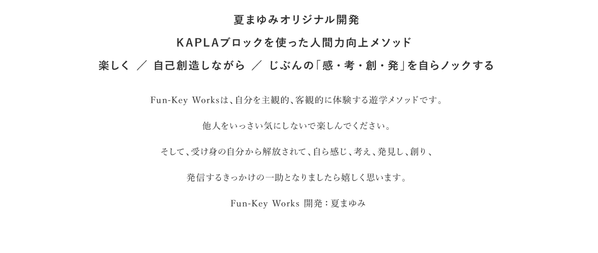 夏まゆみオリジナル開発KAPLAブロックを使った人間力向上メソッド楽しく / 自己創造しながら / じぶんの「感・考・創・発」を自らノックする｜Fun-Key Worksは、自分を主観的、客観的に体験する遊学メソッドです。他人をいっさい気にしないで楽しんでください。そして、受け身の自分から解放されて、自ら感じ、考え、発見し、創り、発信するきっかけの一助となりましたら嬉しく思います。Fun-Key Works 開発:夏まゆみ