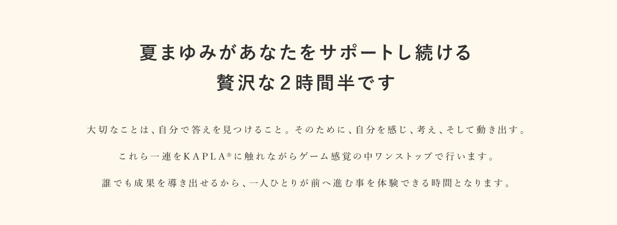 夏まゆみがあなたをサポートし続ける贅沢な2時間半です｜大切なことは、自分で答えを見つけること。そのために、自分を感じ、考え、そして動き出す。これら一連をKAPLAに触れながらゲーム感覚の中ワンストップで行います。誰でも成果を導き出せるから、一人ひとりが前へ進む事を体験できる時間となります。