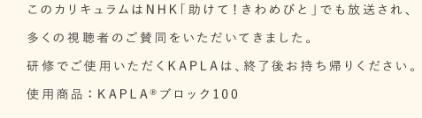 このカリキュラムは NHK「助けて!きわめびと」でも放送され、多くの視聴者のご賛同をいただいてきました。 研修でご使用いただくKAPLAは、終了後お持ち帰りください。使用商品:KAPLA ブロック100