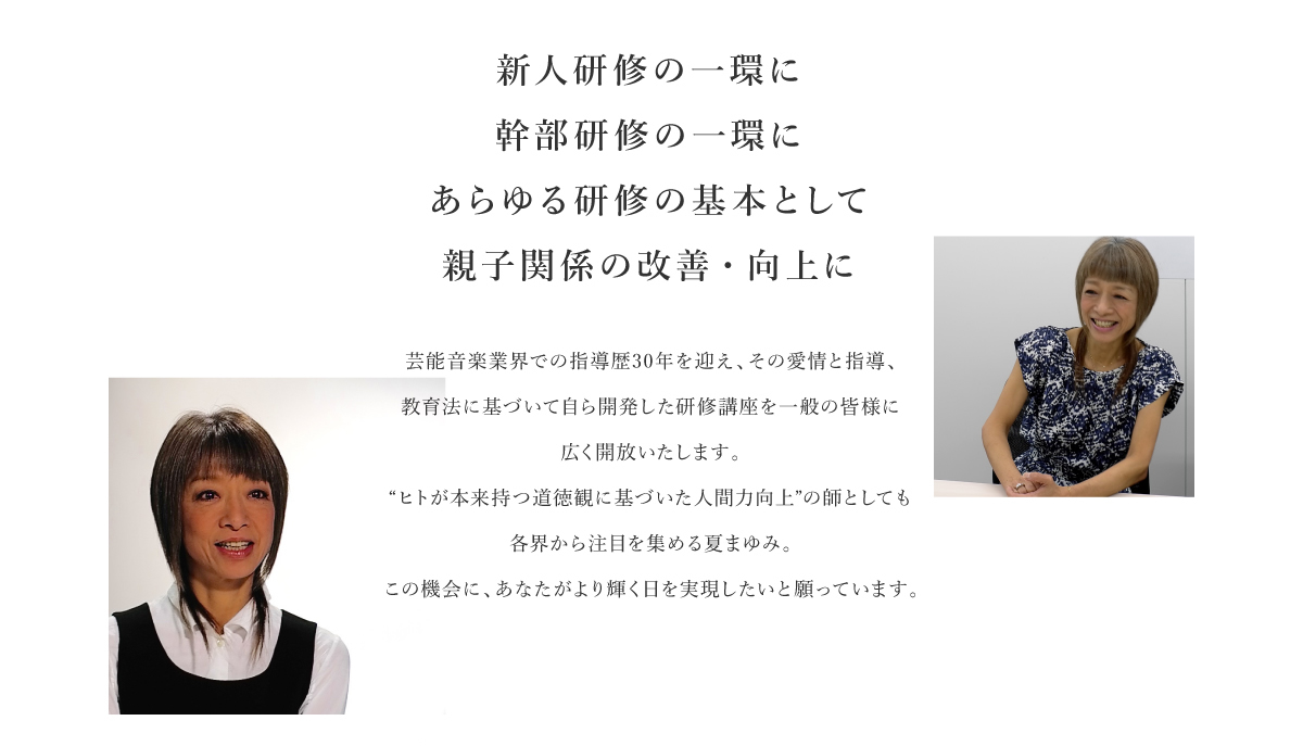 新人研修の一環に幹部研修の一環に あらゆる研修の基本として 親子関係の改善・向上に｜芸能音楽業界での指導歴30年を迎え、その愛情と指導、教育法に基づいて自ら開発した研修講座を一般の皆様に広く開放いたします。“ヒトが本来持つ道徳観に基づいた人間力向上”の師としても各界から注目を集める夏まゆみ。この機会に、あなたがより輝く日を実現したいと願っています。