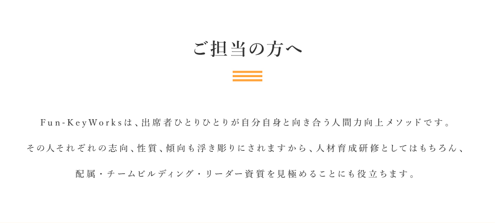 ご担当の方へ｜Fun-Key Worksは、出席者ひとりひとりが自分自身と向き合う人間力向上メソッドです。その人それぞれの志向、性質、傾向も浮き彫りにされますから、人材育成研修としてはもちろん、配属・チームビルディング・リーダー資質を見極めることにも役立ちます。
