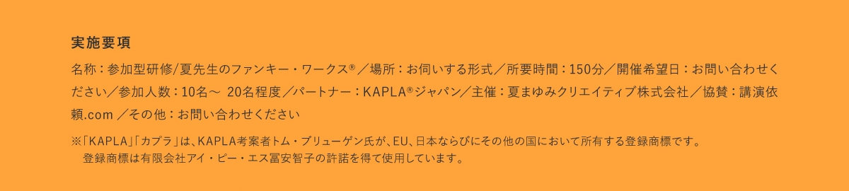 実施要項｜名称:参加型研修/夏先生のファンキー・ワークス/場所:お伺いする形式/所要時間:150分/開催希望日:お問い合わせく ださい/参加人数:10名~ 20名程度/パートナー:KAPLA®ジャパン/主催:夏まゆみクリエイティブ株式会社/協賛:講演依 頼.com/その他:お問い合わせください。※「KAPLA」「カプラ」は、KAPLA考案者トム・ブリューゲン氏が、EU、日本ならびにその他の国において所有する登録商標です。 登録商標は有限会社アイ・ピー・エス冨安智子の許諾を得て使用しています。