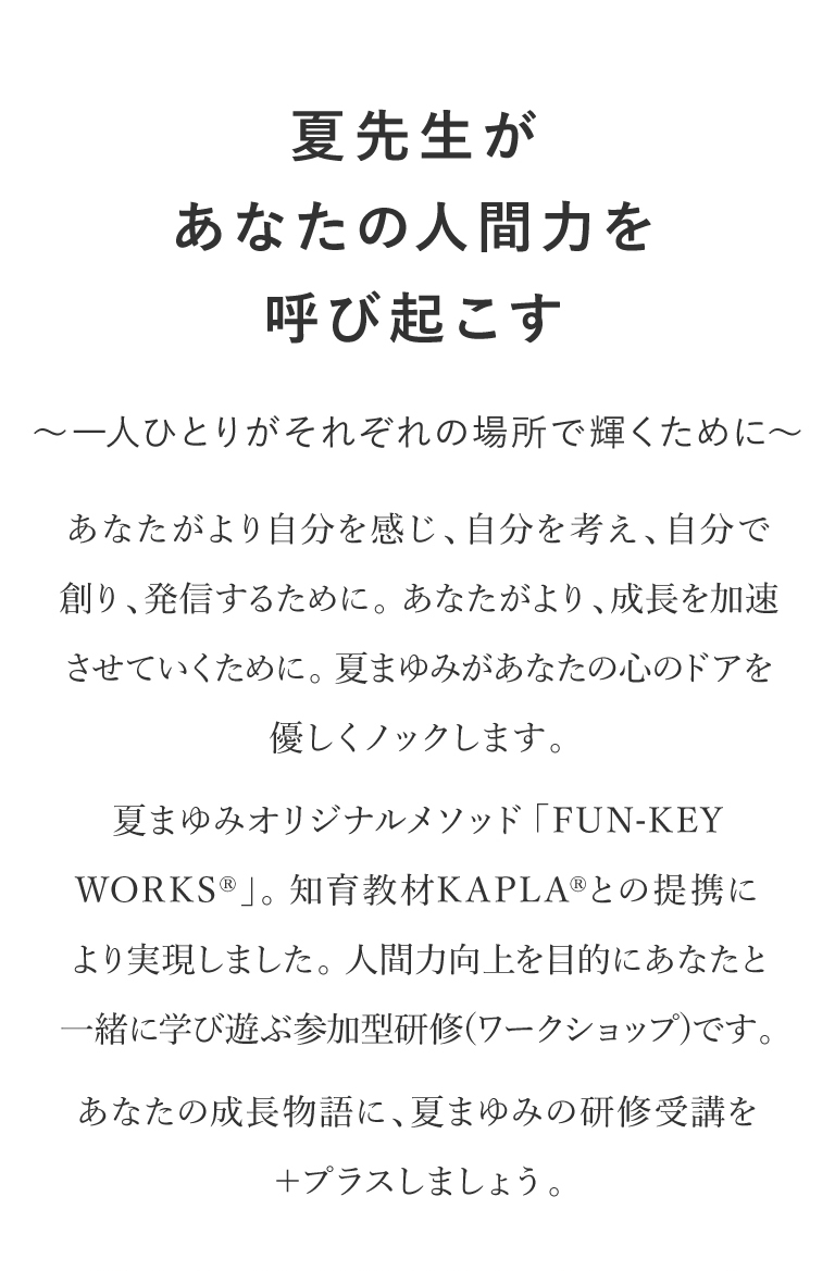 夏先生があなたの人間力を呼び起こす〜一人ひとりがそれぞれの場所で輝くために〜｜あなたがより自分を感じ、自分を考え、自分で創り、発信するために。あなたがより、成長を加速させていくために。夏まゆみがあなたの心のドアを優しくノックします。夏まゆみオリジナルメソッド「FUN-KEY WORKS」。知育教材KAPLA との提携により実現しました 。人間力向上を目的にあなたと一緒に学び遊ぶ参加型研修(ワークショップ)です。KAPLA JAPAN OFFICIAL SITENATSU X KAPLAR Fun-Key Worksあなたの成長物語に、夏まゆみの研修受講を+プラスしましょう。