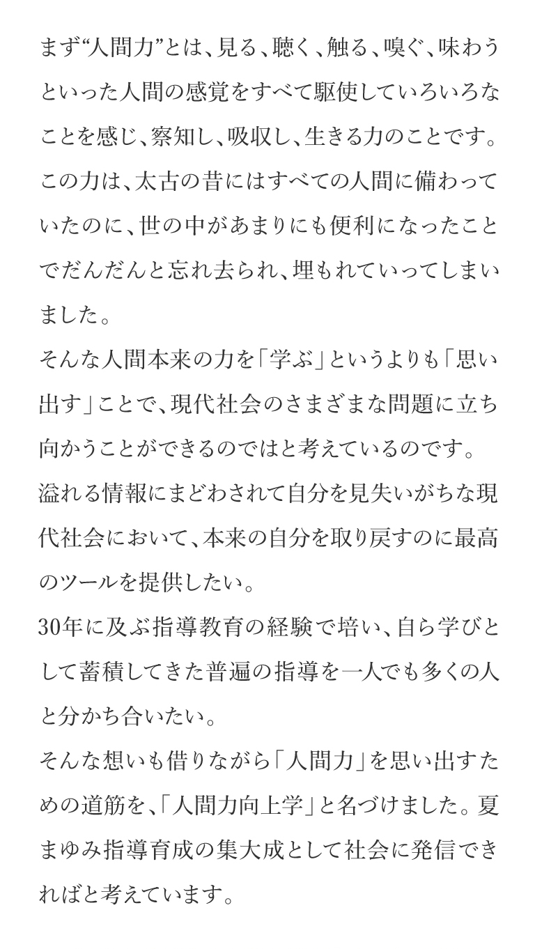 まず“人間力”とは、見る、聴く、触る、嗅ぐ、味わうといった人間の感覚をすべて駆使していろいろなことを感じ、察知し、吸収し、生きる力のことです。この力は、太古の昔にはすべての人間に備わっていたのに、世の中があまりにも便利になったことでだんだんと忘れ去られ、埋もれていってしまいました。そんな人間本来の力を「学ぶ」というよりも「思い出す」ことで、現代社会のさまざまな問題に立ち向かうことができるのではと考えているのです。溢れる情報にまどわされて自分を見失いがちな現代社会において、本来の自分を取り戻すのに最高のツールを提供したい。30年に及ぶ指導教育の経験で培い、自ら学びとして蓄積してきた普遍の指導を一人でも多くの人と分かち合いたい。そんな想いも借りながら「人間力」を思い出すための道筋を、「人間力向上学」と名づけました。夏まゆみ指導育成の集大成として社会に発信できればと考えています。講演会も全国さまざまな企業・団体様よりお招きいただいて おります。