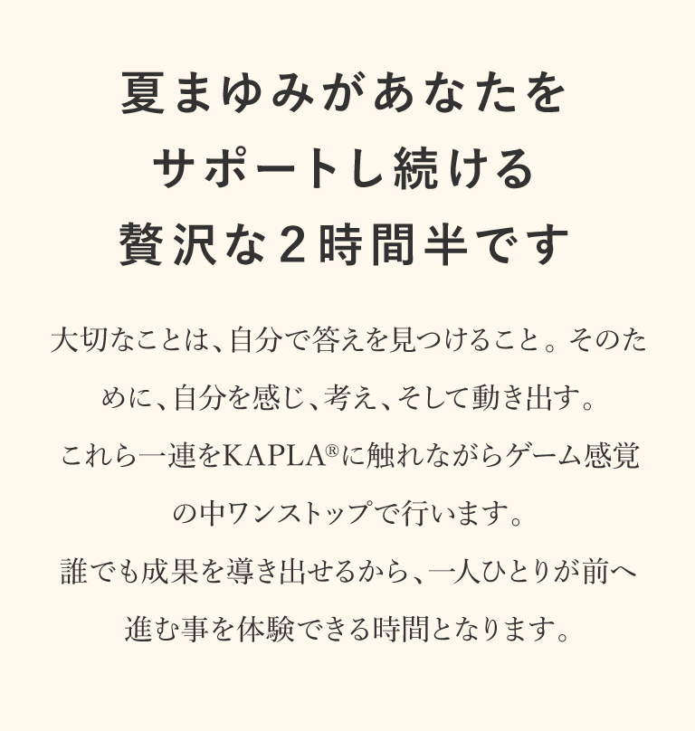 夏まゆみがあなたをサポートし続ける贅沢な2時間半です｜大切なことは、自分で答えを見つけること。そのために、自分を感じ、考え、そして動き出す。これら一連をKAPLAに触れながらゲーム感覚の中ワンストップで行います。誰でも成果を導き出せるから、一人ひとりが前へ進む事を体験できる時間となります。