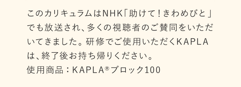 このカリキュラムは NHK「助けて!きわめびと」でも放送され、多くの視聴者のご賛同をいただいてきました。 研修でご使用いただくKAPLAは、終了後お持ち帰りください。使用商品:KAPLA ブロック100
