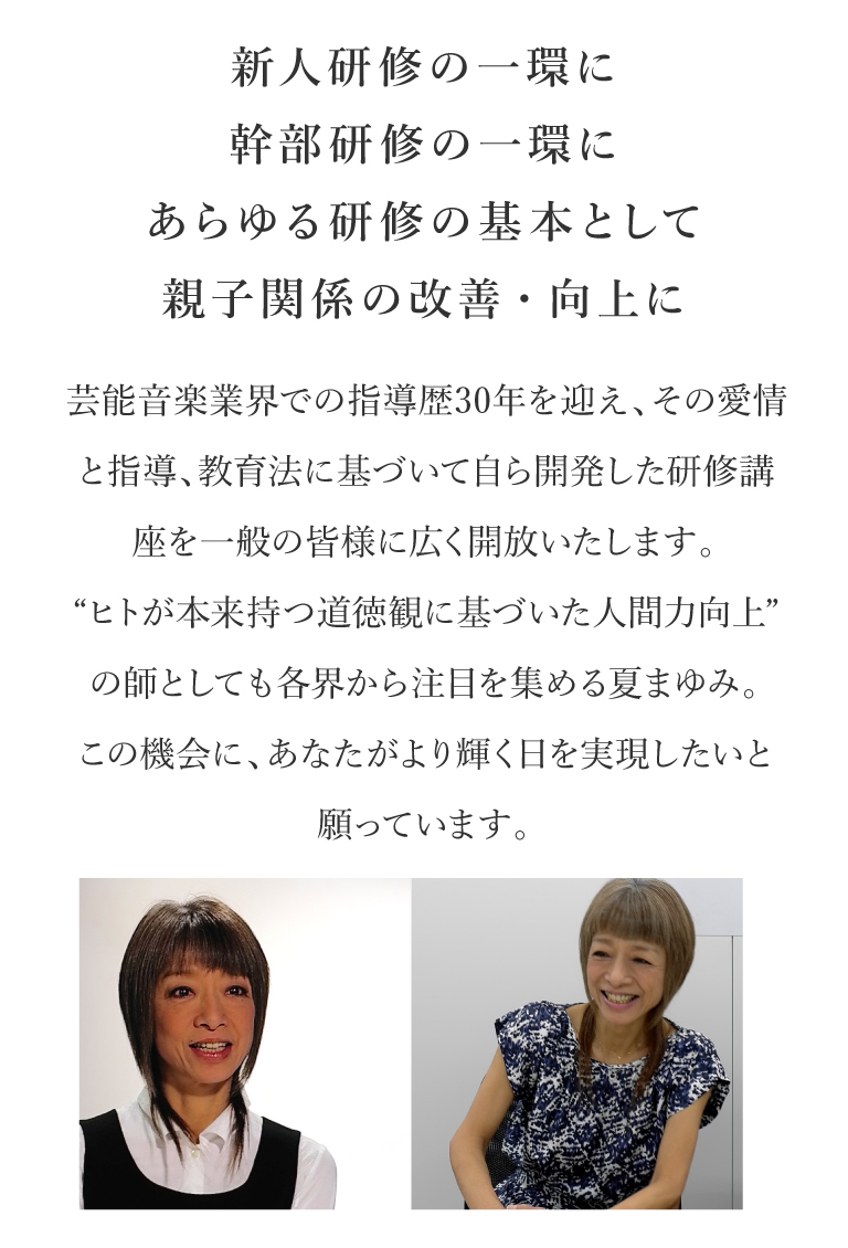 新人研修の一環に幹部研修の一環に あらゆる研修の基本として 親子関係の改善・向上に｜芸能音楽業界での指導歴30年を迎え、その愛情と指導、教育法に基づいて自ら開発した研修講座を一般の皆様に広く開放いたします。“ヒトが本来持つ道徳観に基づいた人間力向上”の師としても各界から注目を集める夏まゆみ。この機会に、あなたがより輝く日を実現したいと願っています。