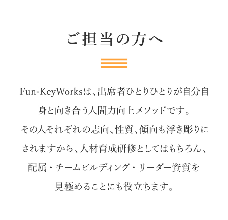 ご担当の方へ｜Fun-Key Worksは、出席者ひとりひとりが自分自身と向き合う人間力向上メソッドです。その人それぞれの志向、性質、傾向も浮き彫りにされますから、人材育成研修としてはもちろん、配属・チームビルディング・リーダー資質を見極めることにも役立ちます。
